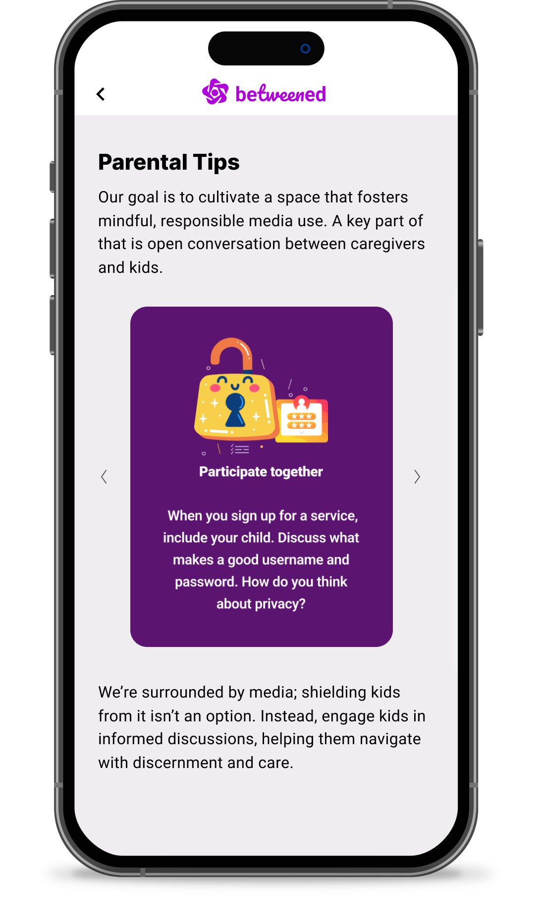 Der "Tipps für Eltern" Seite von Betweened, auf der es heißt: "Unser Ziel ist es, einen Raum zu schaffen, der eine achtsame und verantwortungsvolle Mediennutzung fördert.  Ein wichtiger Teil davon ist das offene Gespräch zwischen Betreuern und Kindern.  Wenn Sie sich für einen Gottesdienst anmelden, beziehen Sie auch Ihr Kind mit ein.  Besprechen Sie, was einen guten Benutzernamen und ein gutes Passwort ausmacht.  Wie denken Sie über Privatsphäre?  Wir sind von Medien umgeben, Kinder davor zu schützen, ist keine Option.  Beteiligen Sie die Kinder stattdessen an fundierten Diskussionen und helfen Sie ihnen, sich mit Urteilsvermögen und Sorgfalt zurechtzufinden." 